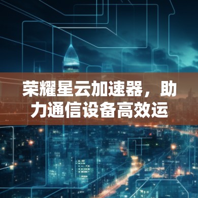 荣耀星云加速器，助力通信设备高效运行