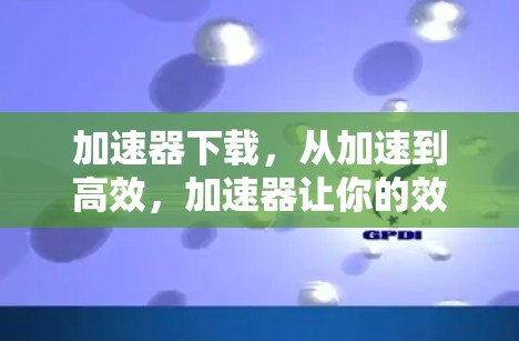 加速器下载，从加速到高效，加速器让你的效率倍增