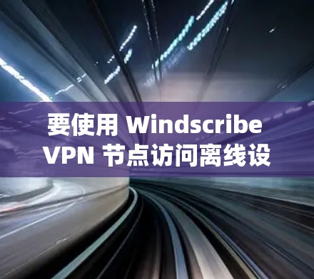 要使用 Windscribe VPN 节点访问离线设备，以下是一个详细且系统化的步骤指南