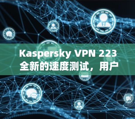 Kaspersky VPN 223 全新的速度测试，用户体验与性能的全面解析