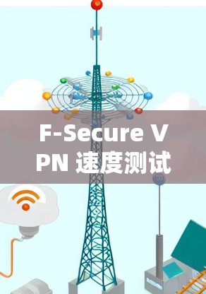 F-Secure VPN 速度测试与性能报告，全面分析