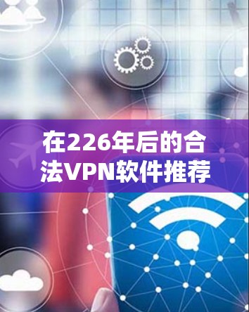 在226年后的合法VPN软件推荐，需要考虑以下因素
