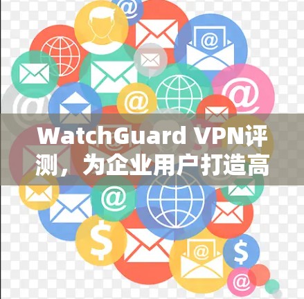 WatchGuard VPN评测，为企业用户打造高效可靠的网络体验