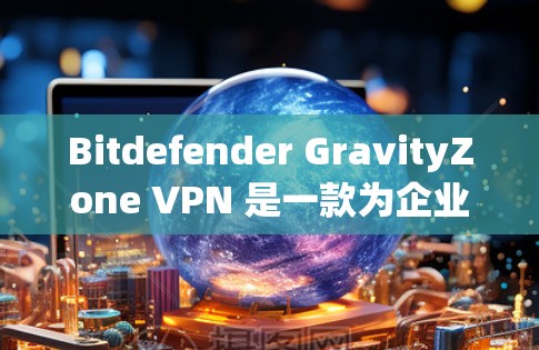 Bitdefender GravityZone VPN 是一款为企业提供企业级安全解决方案的工具，主要用于隔离内部网络，防止入侵和恶意软件。如果您需要一份详细的企业安全方案，可以参考以下内容