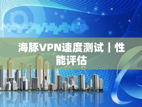 海豚VPN速度测试|性能评估 海豚VPN速度测试|性能评估
