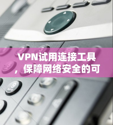 VPN试用连接工具，保障网络安全的可靠解决方案