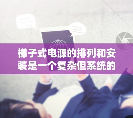 梯子式电源的排列和安装是一个复杂但系统的过程，需要综合考虑多个部分的结构和功能。以下是详细且系统化的排列步骤