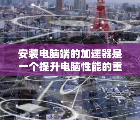安装电脑端的加速器是一个提升电脑性能的重要步骤，以下是一步步的详细指南