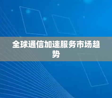 全球通信加速服务市场趋势 全球通信加速服务市场趋势