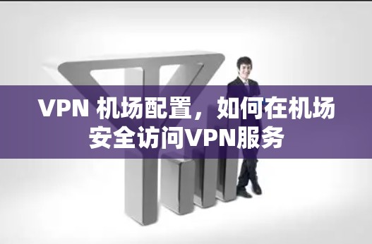 VPN 机场配置,如何在机场安全访问VPN服务 VPN 机场配置,如何在机场安全访问VPN服务