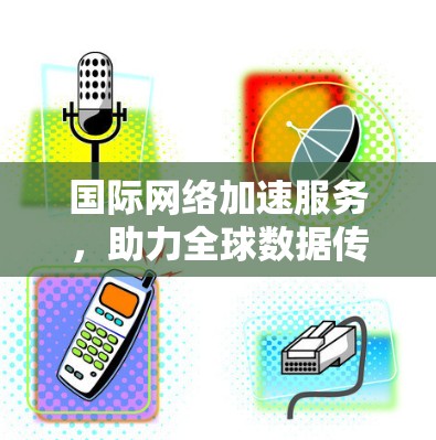 国际网络加速服务，助力全球数据传输的未来解决方案