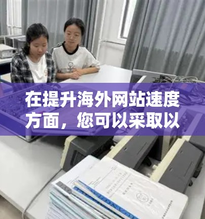 在提升海外网站速度方面，您可以采取以下步骤来优化
