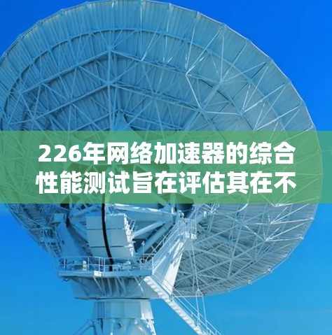 226年网络加速器的综合性能测试旨在评估其在不同网络环境、应用使用、延迟和带宽转换方面的表现。以下是详细的分析和总结