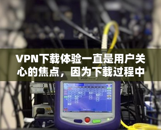 VPN下载体验一直是用户关心的焦点，因为下载过程中遇到的问题可能对他们的体验产生负面影响。以下是一些常见的VPN下载体验和可能遇到的问题，以及如何解决这些问题