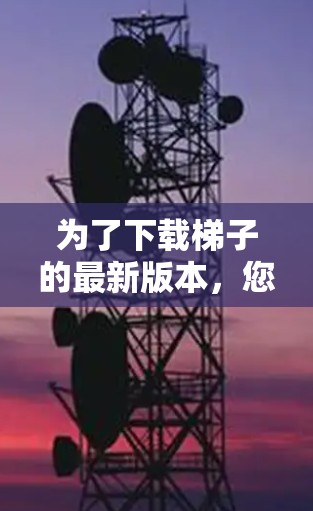 为了下载梯子的最新版本，您可以按照以下步骤进行