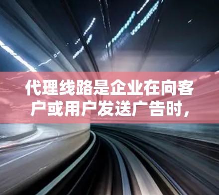 代理线路是企业在向客户或用户发送广告时，企业作为广告商，向广告商或平台提供产品和服务的商业过程。以下是代理线路的详细分析