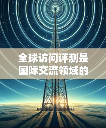 全球访问评测是国际交流领域的研究与评估工具，旨在评估国家或组织在全球范围内的访问活动及其质量。这种评测不仅有助于提升国际交流的便捷性，还为促进国际合作提供参考