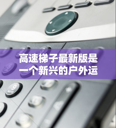 高速梯子最新版是一个新兴的户外运动产品，旨在提供更快速、更便捷的梯子服务。以下是对该产品的详细分析